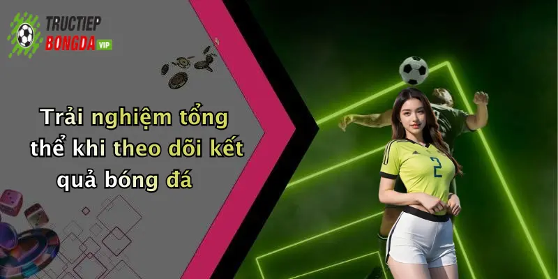 Trải nghiệm tổng thể khi theo dõi kết quả bóng đá