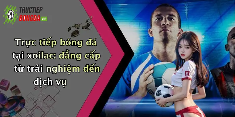 Trực tiếp bóng đá tại xoilac: đẳng cấp từ trải nghiệm đến dịch vụ