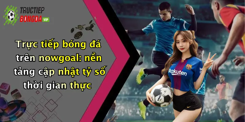 Trực tiếp bóng đá trên nowgoal: nền tảng cập nhật tỷ số thời gian thực